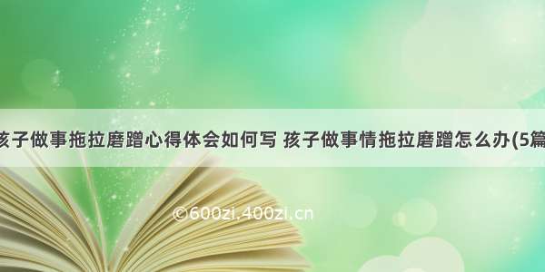 孩子做事拖拉磨蹭心得体会如何写 孩子做事情拖拉磨蹭怎么办(5篇)