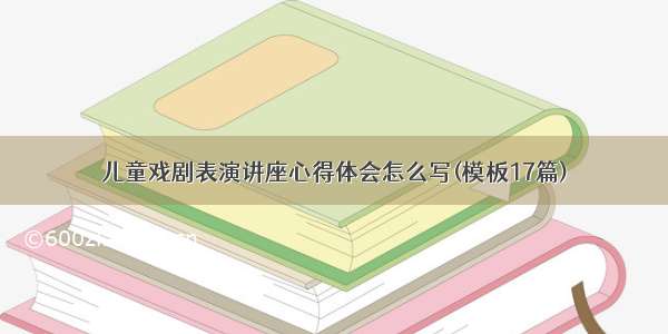 儿童戏剧表演讲座心得体会怎么写(模板17篇)