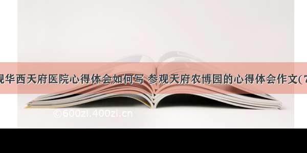 参观华西天府医院心得体会如何写 参观天府农博园的心得体会作文(7篇)