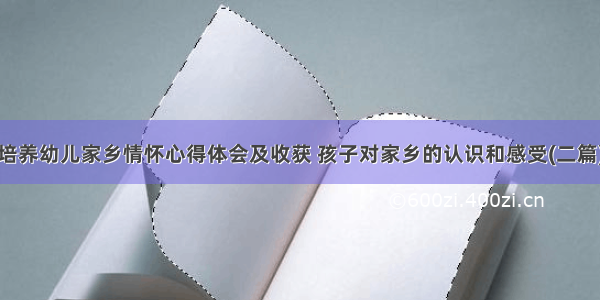 培养幼儿家乡情怀心得体会及收获 孩子对家乡的认识和感受(二篇)