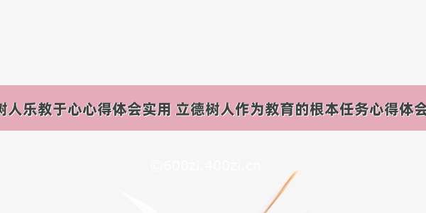 立德树人乐教于心心得体会实用 立德树人作为教育的根本任务心得体会(3篇)