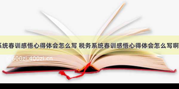 税务系统春训感悟心得体会怎么写 税务系统春训感悟心得体会怎么写啊(九篇)