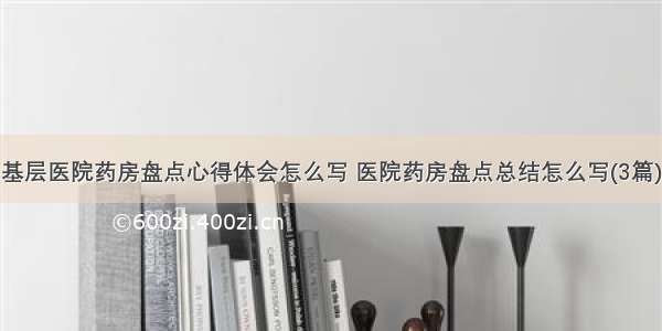 基层医院药房盘点心得体会怎么写 医院药房盘点总结怎么写(3篇)