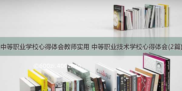 中等职业学校心得体会教师实用 中等职业技术学校心得体会(2篇)