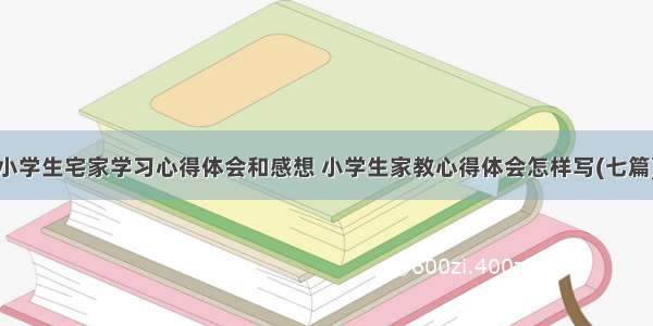 小学生宅家学习心得体会和感想 小学生家教心得体会怎样写(七篇)