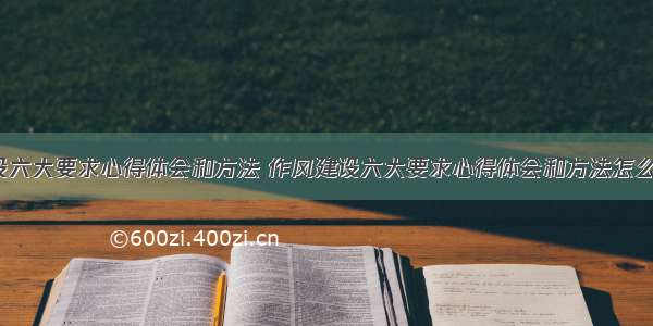 作风建设六大要求心得体会和方法 作风建设六大要求心得体会和方法怎么写(7篇)