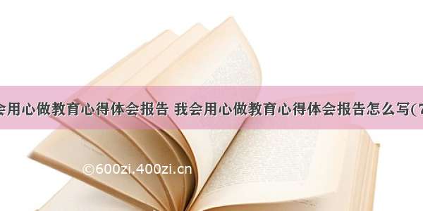 我会用心做教育心得体会报告 我会用心做教育心得体会报告怎么写(7篇)