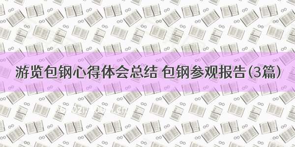 游览包钢心得体会总结 包钢参观报告(3篇)