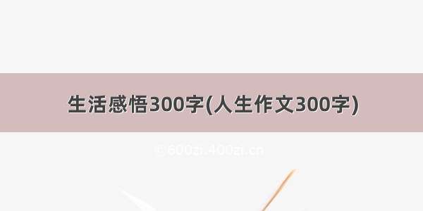 生活感悟300字(人生作文300字)