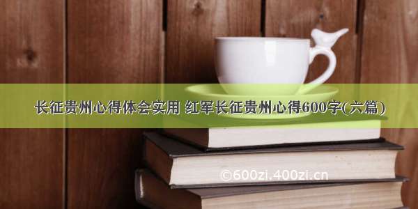 长征贵州心得体会实用 红军长征贵州心得600字(六篇)