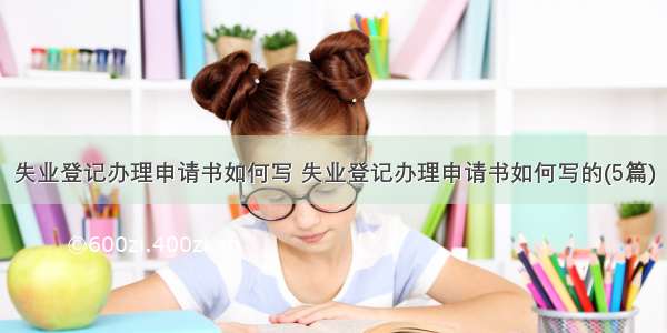 失业登记办理申请书如何写 失业登记办理申请书如何写的(5篇)