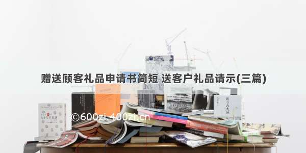 赠送顾客礼品申请书简短 送客户礼品请示(三篇)