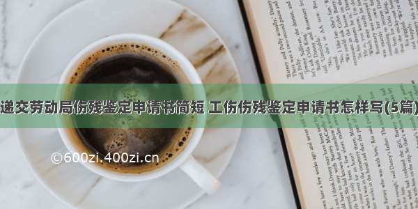 递交劳动局伤残鉴定申请书简短 工伤伤残鉴定申请书怎样写(5篇)