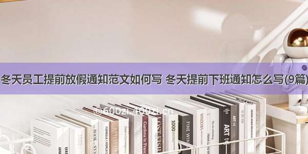 冬天员工提前放假通知范文如何写 冬天提前下班通知怎么写(9篇)