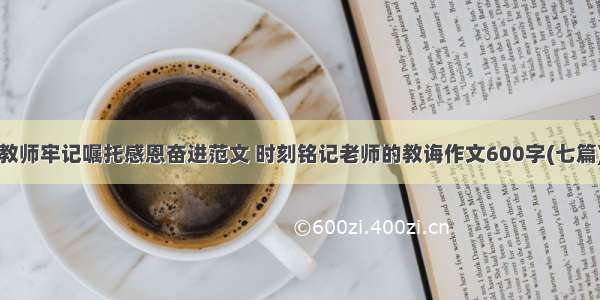 教师牢记嘱托感恩奋进范文 时刻铭记老师的教诲作文600字(七篇)