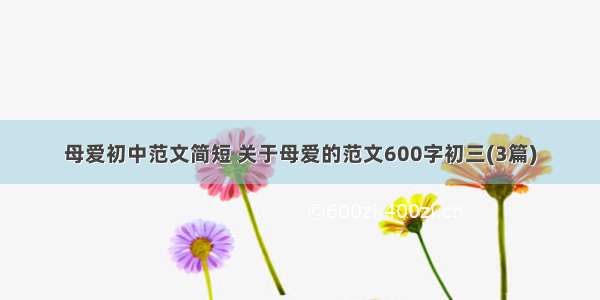 母爱初中范文简短 关于母爱的范文600字初三(3篇)