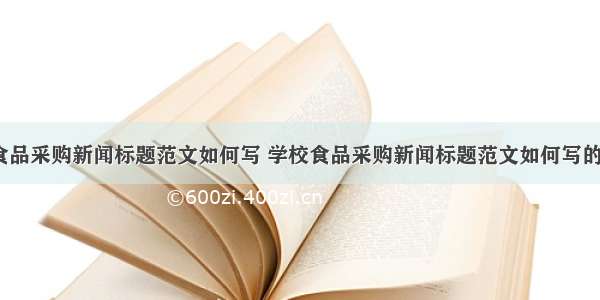 学校食品采购新闻标题范文如何写 学校食品采购新闻标题范文如何写的(6篇)