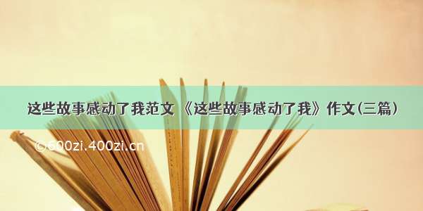 这些故事感动了我范文 《这些故事感动了我》作文(三篇)