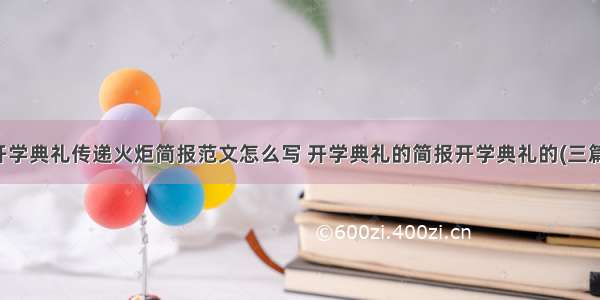 开学典礼传递火炬简报范文怎么写 开学典礼的简报开学典礼的(三篇)