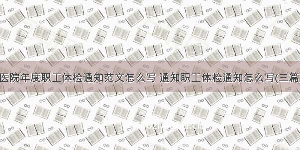 医院年度职工体检通知范文怎么写 通知职工体检通知怎么写(三篇)