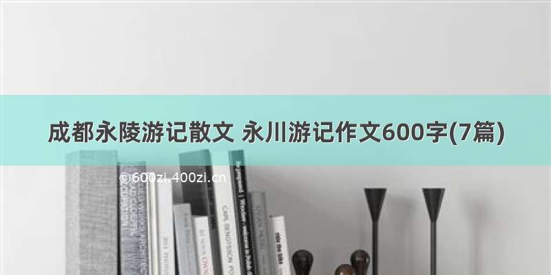 成都永陵游记散文 永川游记作文600字(7篇)