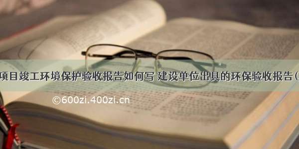 建设项目竣工环境保护验收报告如何写 建设单位出具的环保验收报告(八篇)