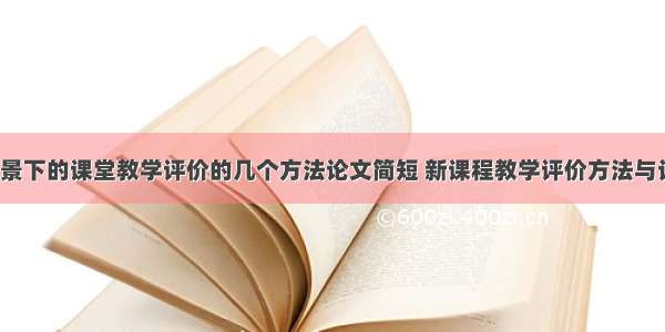 新课程背景下的课堂教学评价的几个方法论文简短 新课程教学评价方法与设计(8篇)