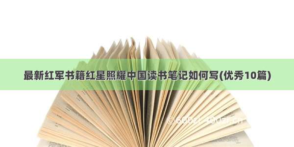 最新红军书籍红星照耀中国读书笔记如何写(优秀10篇)