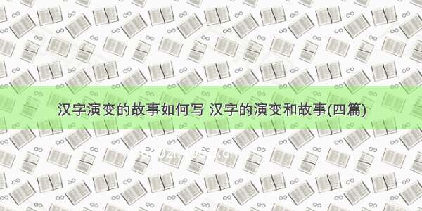 汉字演变的故事如何写 汉字的演变和故事(四篇)