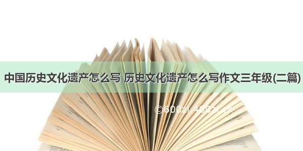 中国历史文化遗产怎么写 历史文化遗产怎么写作文三年级(二篇)