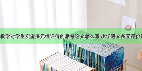 中职语文教学对学生实施多元性评价的思考论文怎么写 小学语文多元评价论文(8篇)