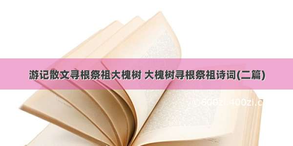 游记散文寻根祭祖大槐树 大槐树寻根祭祖诗词(二篇)