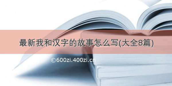 最新我和汉字的故事怎么写(大全8篇)