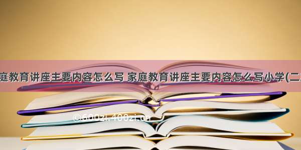 家庭教育讲座主要内容怎么写 家庭教育讲座主要内容怎么写小学(二篇)