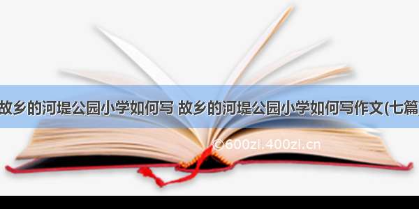 故乡的河堤公园小学如何写 故乡的河堤公园小学如何写作文(七篇)