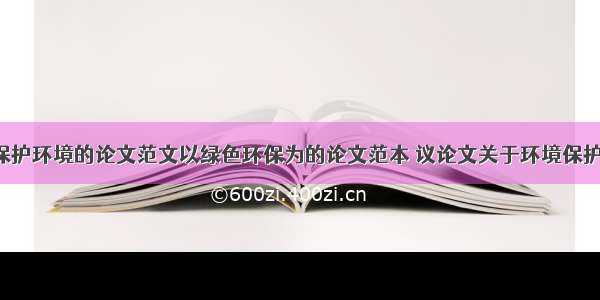 浅谈保护环境的论文范文以绿色环保为的论文范本 议论文关于环境保护(9篇)