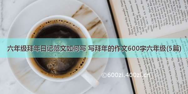 六年级拜年日记范文如何写 写拜年的作文600字六年级(5篇)