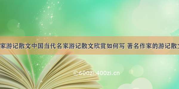 当代名家游记散文中国当代名家游记散文欣赏如何写 著名作家的游记散文(9篇)