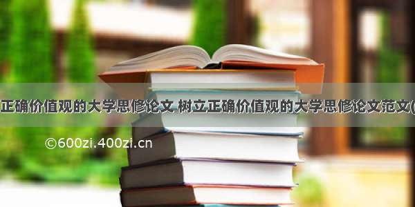 树立正确价值观的大学思修论文 树立正确价值观的大学思修论文范文(2篇)