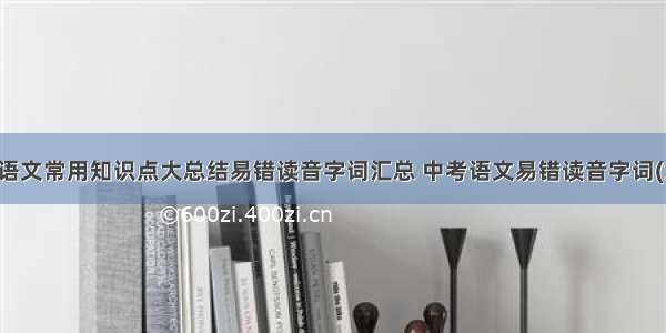 初中语文常用知识点大总结易错读音字词汇总 中考语文易错读音字词(六篇)