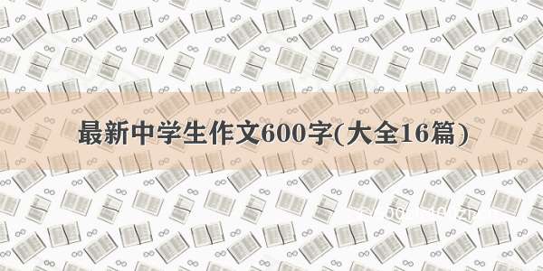 最新中学生作文600字(大全16篇)