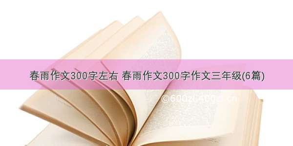 春雨作文300字左右 春雨作文300字作文三年级(6篇)