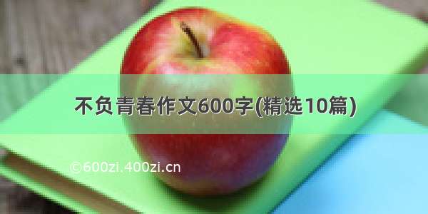 不负青春作文600字(精选10篇)