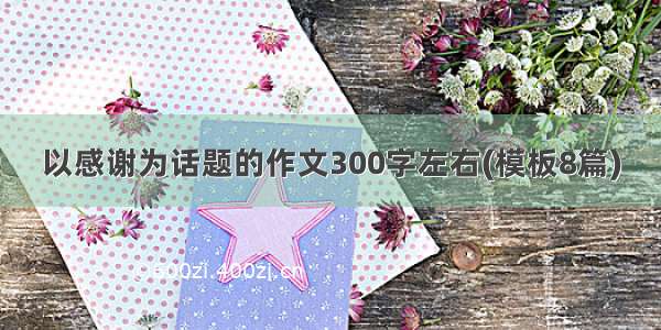 以感谢为话题的作文300字左右(模板8篇)