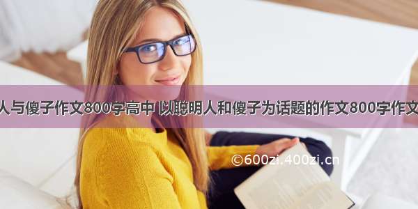 聪明人与傻子作文800字高中 以聪明人和傻子为话题的作文800字作文(4篇)