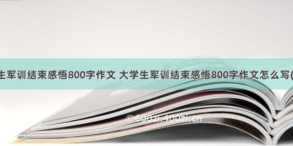 大学生军训结束感悟800字作文 大学生军训结束感悟800字作文怎么写(三篇)