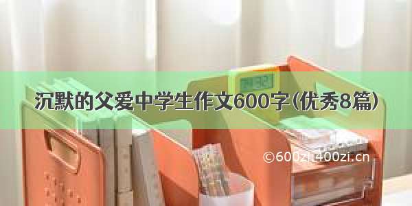 沉默的父爱中学生作文600字(优秀8篇)