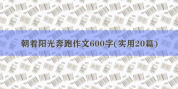 朝着阳光奔跑作文600字(实用20篇)