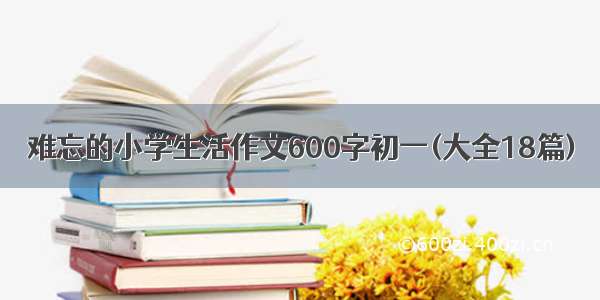 难忘的小学生活作文600字初一(大全18篇)