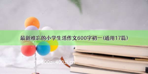 最新难忘的小学生活作文600字初一(通用17篇)